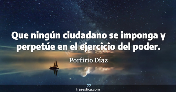 Que ningún ciudadano se imponga y perpetúe en el ejercicio del poder. - Porfirio Díaz