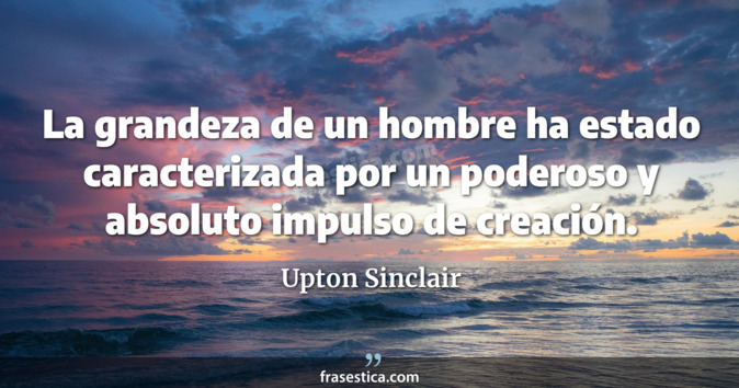 La grandeza de un hombre ha estado caracterizada por un poderoso y absoluto impulso de creación. - Upton Sinclair