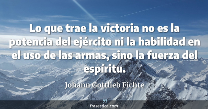 Lo que trae la victoria no es la potencia del ejército ni la habilidad en el uso de las armas, sino la fuerza del espíritu. - Johann Gottlieb Fichte
