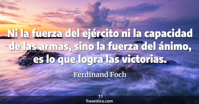 Ni la fuerza del ejército ni la capacidad de las armas, sino la fuerza del ánimo, es lo que logra las victorias. - Ferdinand Foch