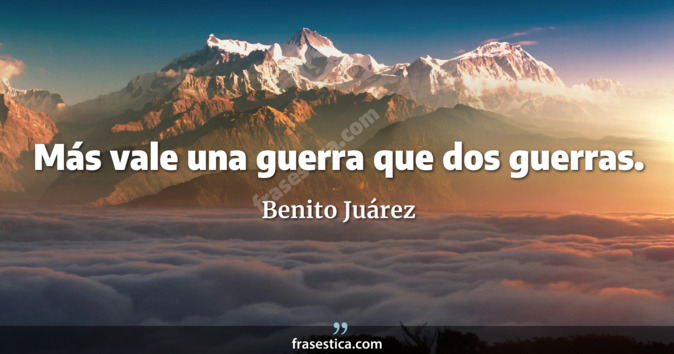 Más vale una guerra que dos guerras. - Benito Juárez