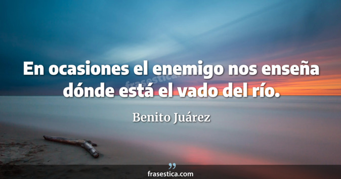En ocasiones el enemigo nos enseña dónde está el vado del río. - Benito Juárez