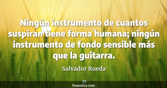 Ningún instrumento de cuantos suspiran tiene forma humana; ningún instrumento de fondo sensible más que la guitarra. - Salvador Rueda