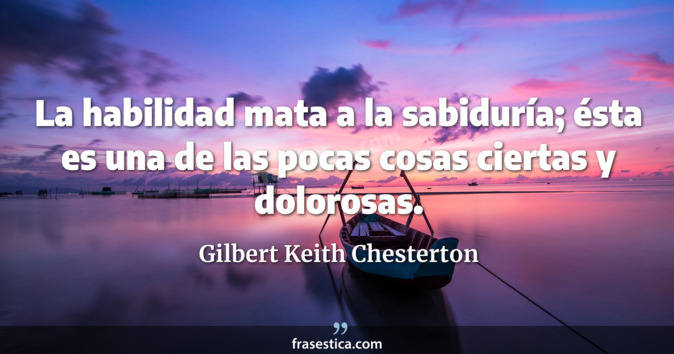 La habilidad mata a la sabiduría; ésta es una de las pocas cosas ciertas y dolorosas. - Gilbert Keith Chesterton