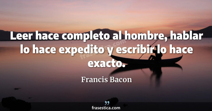 Leer hace completo al hombre, hablar lo hace expedito y escribir lo hace exacto. - Francis Bacon
