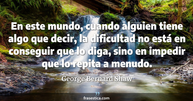 En este mundo, cuando alguien tiene algo que decir, la dificultad no está en conseguir que lo diga, sino en impedir que lo repita a menudo. - George Bernard Shaw