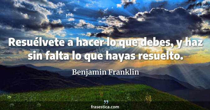 Resuélvete a hacer lo que debes, y haz sin falta lo que hayas resuelto. - Benjamin Franklin