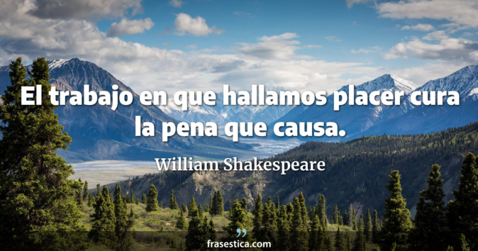 El trabajo en que hallamos placer cura la pena que causa. - William Shakespeare
