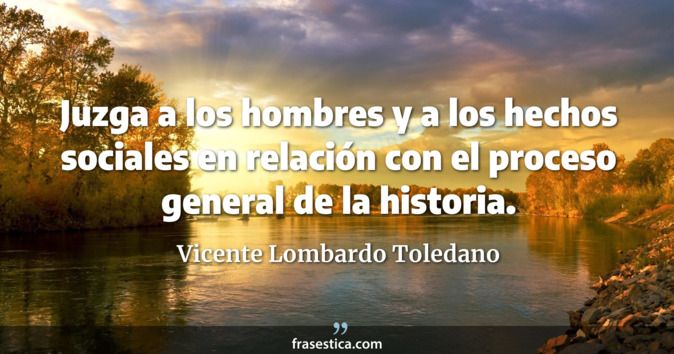 Juzga a los hombres y a los hechos sociales en relación con el proceso general de la historia. - Vicente Lombardo Toledano