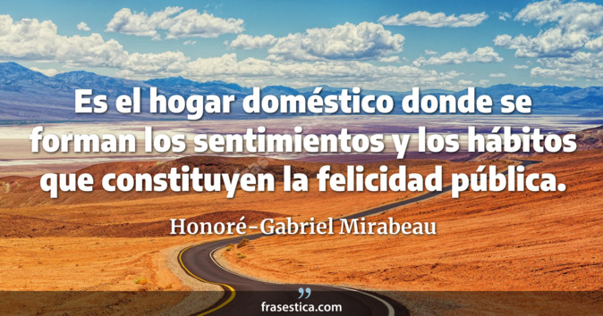 Es el hogar doméstico donde se forman los sentimientos y los hábitos que constituyen la felicidad pública. - Honoré-Gabriel Mirabeau