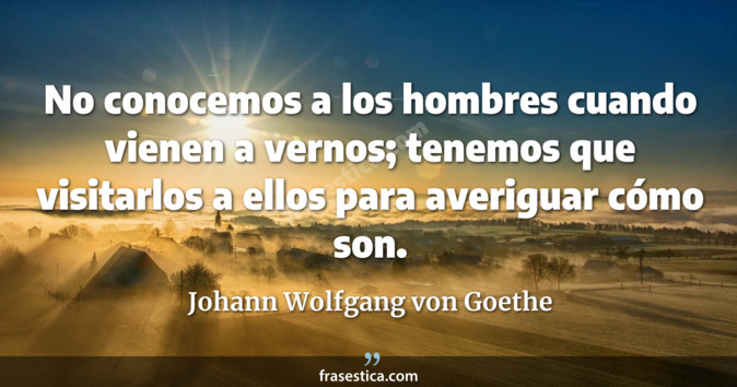 No conocemos a los hombres cuando vienen a vernos; tenemos que visitarlos a ellos para averiguar cómo son. - Johann Wolfgang von Goethe