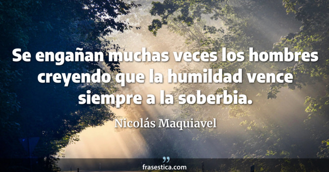 Se engañan muchas veces los hombres creyendo que la humildad vence siempre a la soberbia. - Nicolás Maquiavel