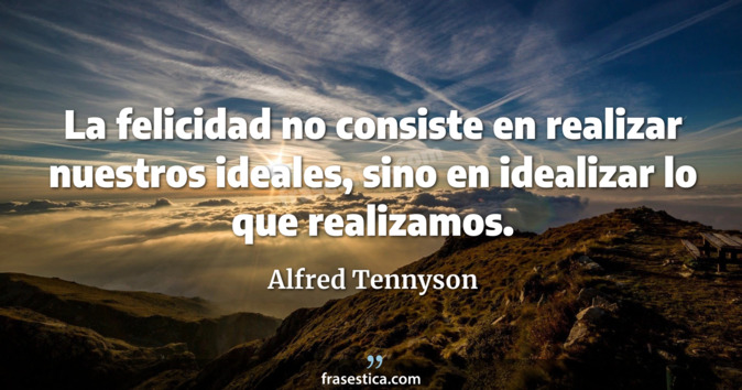 La felicidad no consiste en realizar nuestros ideales, sino en idealizar lo que realizamos. - Alfred Tennyson
