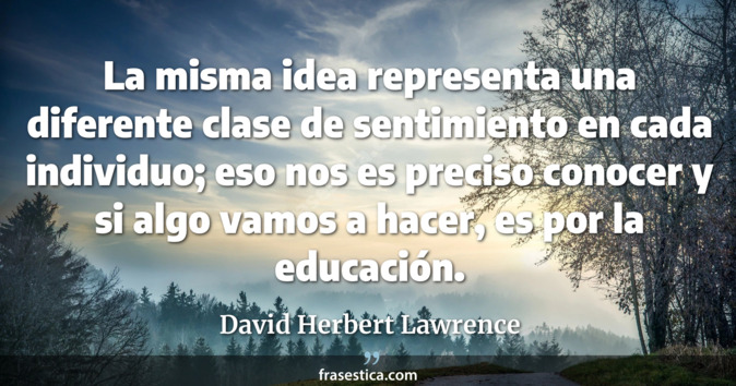 La misma idea representa una diferente clase de sentimiento en cada individuo; eso nos es preciso conocer y si algo vamos a hacer, es por la educación. - David Herbert Lawrence