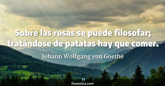 Sobre las rosas se puede filosofar; tratándose de patatas hay que comer. - Johann Wolfgang von Goethe