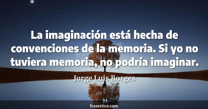 La imaginación está hecha de convenciones de la memoria. Si yo no tuviera memoria, no podría imaginar. - Jorge Luis Borges