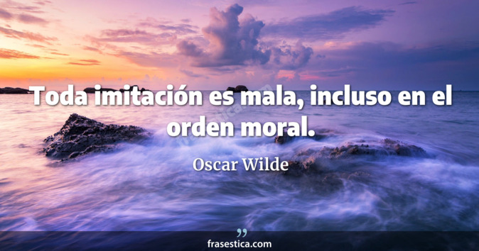 Toda imitación es mala, incluso en el orden moral. - Oscar Wilde