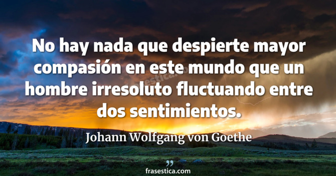 No hay nada que despierte mayor compasión en este mundo que un hombre irresoluto fluctuando entre dos sentimientos. - Johann Wolfgang von Goethe