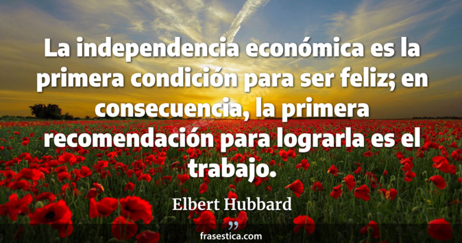 La independencia económica es la primera condición para ser feliz; en consecuencia, la primera recomendación para lograrla es el trabajo. - Elbert Hubbard