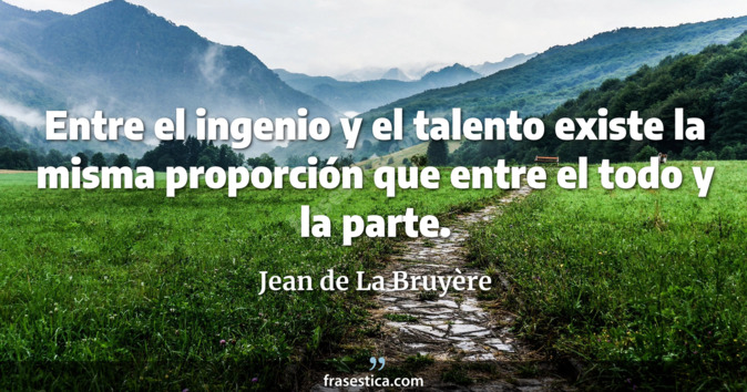 Entre el ingenio y el talento existe la misma proporción que entre el todo y la parte. - Jean de La Bruyère