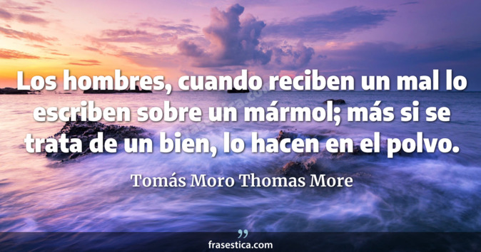 Los hombres, cuando reciben un mal lo escriben sobre un mármol; más si se trata de un bien, lo hacen en el polvo. - Tomás Moro Thomas More