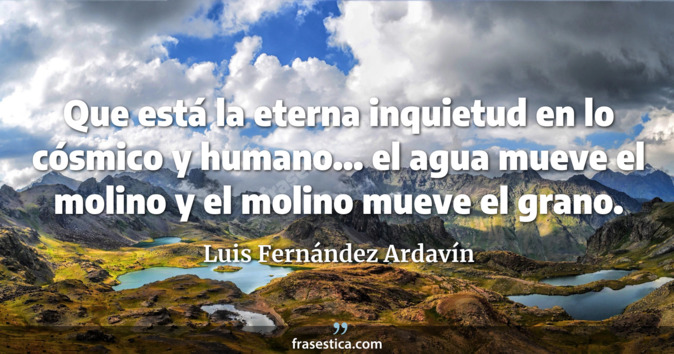 Que está la eterna inquietud en lo cósmico y humano... el agua mueve el molino y el molino mueve el grano. - Luis Fernández Ardavín