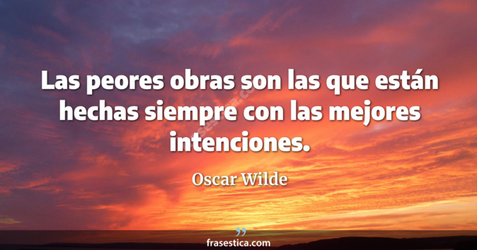 Las peores obras son las que están hechas siempre con las mejores intenciones. - Oscar Wilde