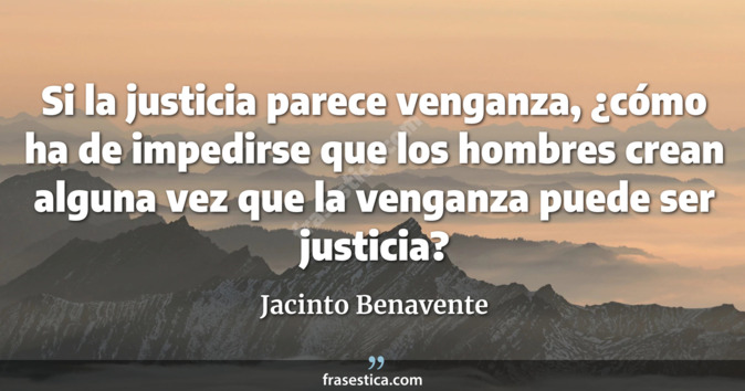 Si la justicia parece venganza, ¿cómo ha de impedirse que los hombres crean alguna vez que la venganza puede ser justicia? - Jacinto Benavente