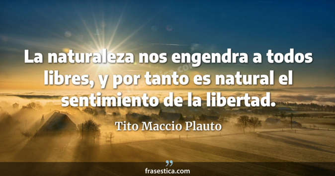 La naturaleza nos engendra a todos libres, y por tanto es natural el sentimiento de la libertad. - Tito Maccio Plauto