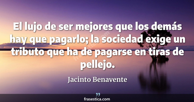 El lujo de ser mejores que los demás hay que pagarlo; la sociedad exige un tributo que ha de pagarse en tiras de pellejo. - Jacinto Benavente