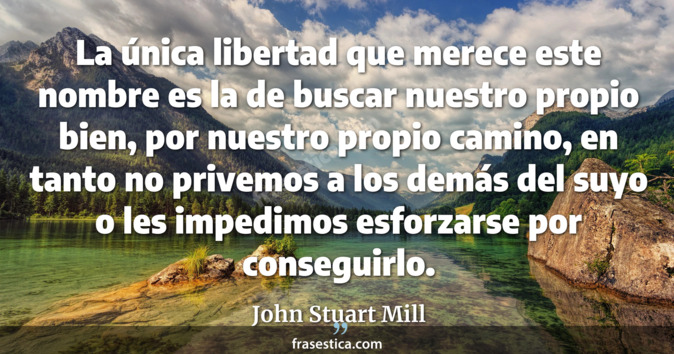 La única libertad que merece este nombre es la de buscar nuestro propio bien, por nuestro propio camino, en tanto no privemos a los demás del suyo o les impedimos esforzarse por conseguirlo. - John Stuart Mill