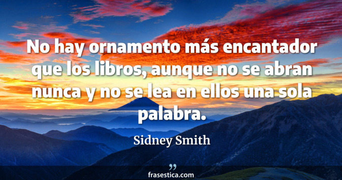 No hay ornamento más encantador que los libros, aunque no se abran nunca y no se lea en ellos una sola palabra. - Sidney Smith