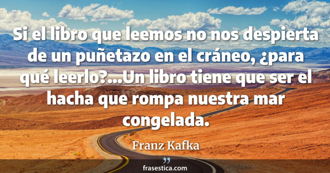 Si el libro que leemos no nos despierta de un puñetazo en el cráneo, ¿para qué leerlo?...Un libro tiene que ser el hacha que rompa nuestra mar congelada. - Franz Kafka