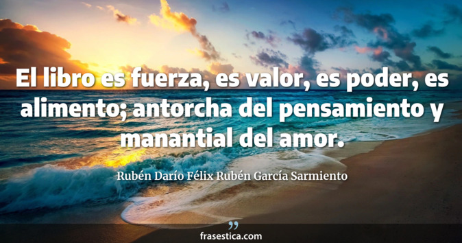 El libro es fuerza, es valor, es poder, es alimento; antorcha del pensamiento y manantial del amor. - Rubén Darío Félix Rubén García Sarmiento