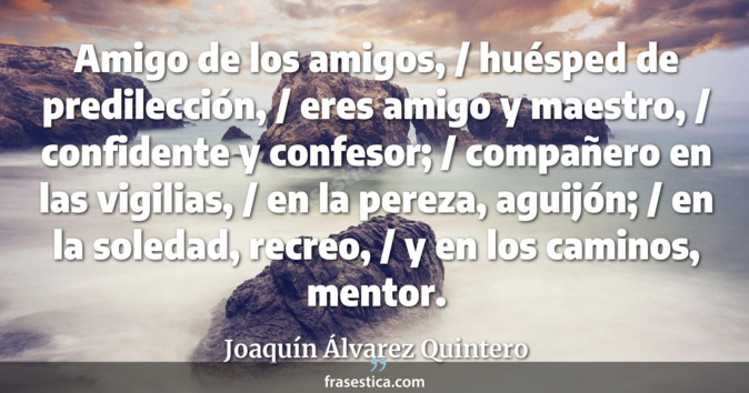Amigo de los amigos, / huésped de predilección, / eres amigo y maestro, / confidente y confesor; / compañero en las vigilias, / en la pereza, aguijón; / en la soledad, recreo, / y en los caminos, mentor. - Joaquín Álvarez Quintero