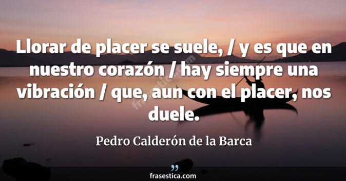 Llorar de placer se suele, / y es que en nuestro corazón / hay siempre una vibración / que, aun con el placer, nos duele. - Pedro Calderón de la Barca