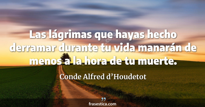 Las lágrimas que hayas hecho derramar durante tu vida manarán de menos a la hora de tu muerte. - Conde Alfred d’Houdetot