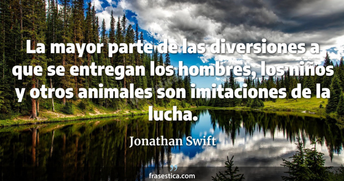 La mayor parte de las diversiones a que se entregan los hombres, los niños y otros animales son imitaciones de la lucha. - Jonathan Swift