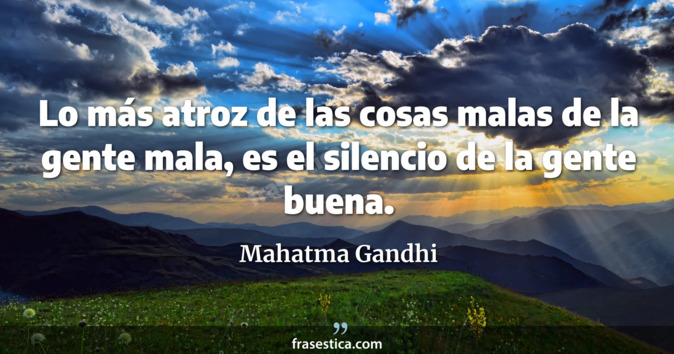 Lo más atroz de las cosas malas de la gente mala, es el silencio de la gente buena. - Mahatma Gandhi