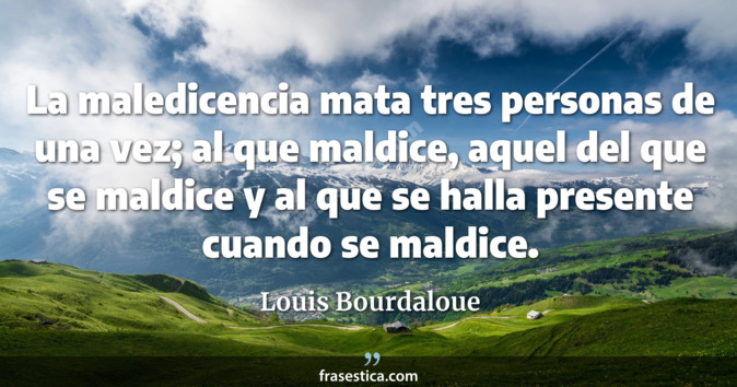 La maledicencia mata tres personas de una vez; al que maldice, aquel del que se maldice y al que se halla presente cuando se maldice. - Louis Bourdaloue