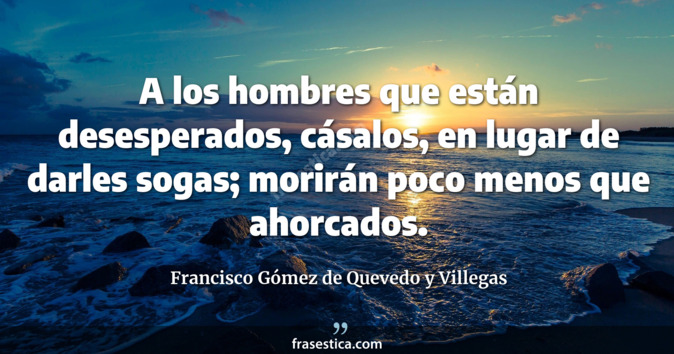 A los hombres que están desesperados, cásalos, en lugar de darles sogas; morirán poco menos que ahorcados.  - Francisco Gómez de Quevedo y Villegas