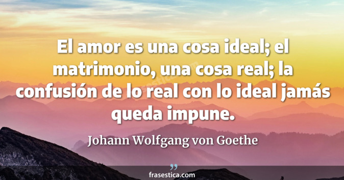 El amor es una cosa ideal; el matrimonio, una cosa real; la confusión de lo real con lo ideal jamás queda impune. - Johann Wolfgang von Goethe