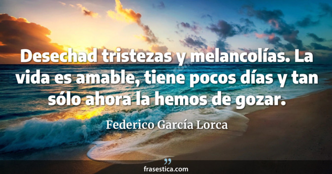 Desechad tristezas y melancolías. La vida es amable, tiene pocos días y tan sólo ahora la hemos de gozar. - Federico García Lorca
