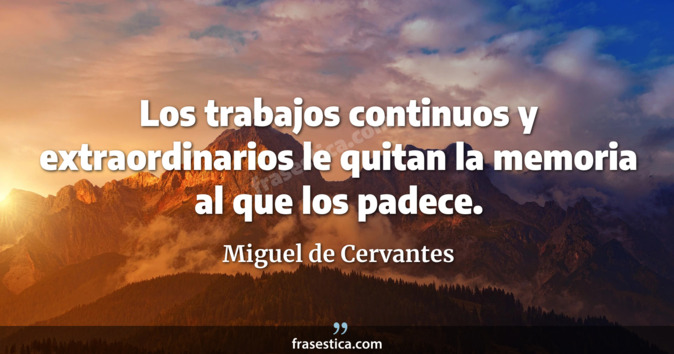 Los trabajos continuos y extraordinarios le quitan la memoria al que los padece. - Miguel de Cervantes