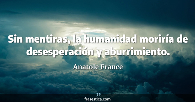 Sin mentiras, la humanidad moriría de desesperación y aburrimiento. - Anatole France