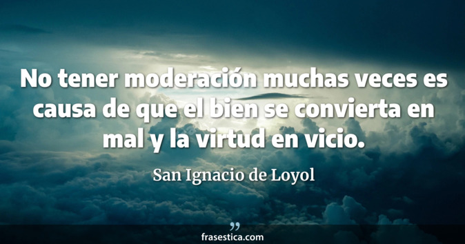 No tener moderación muchas veces es causa de que el bien se convierta en mal y la virtud en vicio. - San Ignacio de Loyol