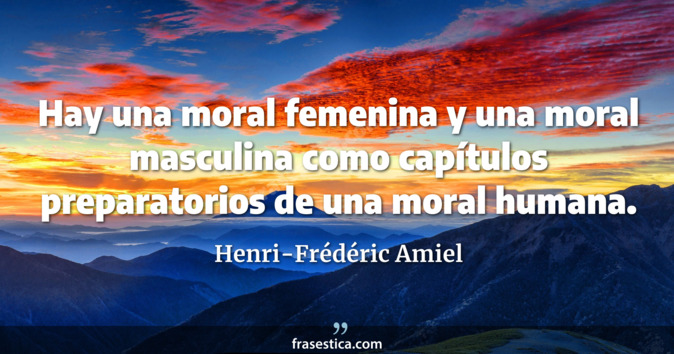 Hay una moral femenina y una moral masculina como capítulos preparatorios de una moral humana. - Henri-Frédéric Amiel