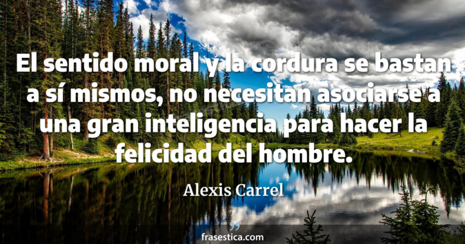 El sentido moral y la cordura se bastan a sí mismos, no necesitan asociarse a una gran inteligencia para hacer la felicidad del hombre. - Alexis Carrel