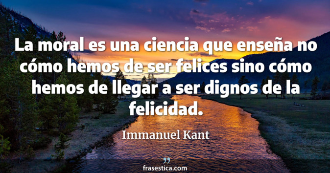 La moral es una ciencia que enseña no cómo hemos de ser felices sino cómo hemos de llegar a ser dignos de la felicidad. - Immanuel Kant