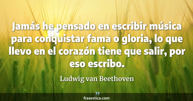 Jamás he pensado en escribir música para conquistar fama o gloria, lo que llevo en el corazón tiene que salir, por eso escribo. - Ludwig van Beethoven